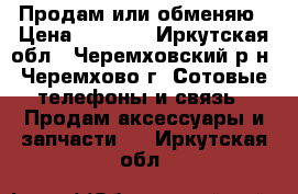 Продам или обменяю › Цена ­ 2 500 - Иркутская обл., Черемховский р-н, Черемхово г. Сотовые телефоны и связь » Продам аксессуары и запчасти   . Иркутская обл.